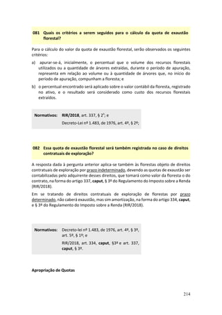 214
081 Quais os critérios a serem seguidos para o cálculo da quota de exaustão
florestal?
Para o cálculo do valor da quota de exaustão florestal, serão observados os seguintes
critérios:
a) apurar-se-á, inicialmente, o percentual que o volume dos recursos florestais
utilizados ou a quantidade de árvores extraídas, durante o período de apuração,
representa em relação ao volume ou à quantidade de árvores que, no início do
período de apuração, compunham a floresta; e
b) o percentual encontrado será aplicado sobre o valor contábil da floresta, registrado
no ativo, e o resultado será considerado como custo dos recursos florestais
extraídos.
Normativos: RIR/2018, art. 337, § 2º; e
Decreto-Lei nº 1.483, de 1976, art. 4º, § 2º;
082 Essa quota de exaustão florestal será também registrada no caso de direitos
contratuais de exploração?
A resposta dada à pergunta anterior aplica-se também às florestas objeto de direitos
contratuais de exploração por prazo indeterminado, devendo as quotas de exaustão ser
contabilizadas pelo adquirente desses direitos, que tomará como valor da floresta o do
contrato, na forma do artigo 337, caput, § 3º do Regulamento do Imposto sobre a Renda
(RIR/2018).
Em se tratando de direitos contratuais de exploração de florestas por prazo
determinado, não caberá exaustão, mas sim amortização, na forma do artigo 334, caput,
e § 3º do Regulamento do Imposto sobre a Renda (RIR/2018).
Normativos: Decreto-lei nº 1.483, de 1976, art. 4º, § 3º,
art. 5º, § 1º; e
RIR/2018, art. 334, caput, §3º e art. 337,
caput, § 3º.
Apropriação de Quotas
 