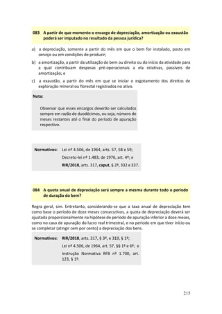 215
083 A partir de que momento o encargo de depreciação, amortização ou exaustão
poderá ser imputado no resultado da pessoa jurídica?
a) a depreciação, somente a partir do mês em que o bem for instalado, posto em
serviço ou em condições de produzir;
b) a amortização, a partir da utilização do bem ou direito ou do início da atividade para
a qual contribuam despesas pré-operacionais a ela relativas, passíveis de
amortização; e
c) a exaustão, a partir do mês em que se iniciar o esgotamento dos direitos de
exploração mineral ou florestal registrados no ativo.
Nota:
Observar que esses encargos deverão ser calculados
sempre em razão de duodécimos, ou seja, número de
meses restantes até o final do período de apuração
respectivo.
Normativos: Lei nº 4.506, de 1964, arts. 57, 58 e 59;
Decreto-lei nº 1.483, de 1976, art. 4º; e
RIR/2018, arts. 317, caput, § 2º, 332 e 337.
084 A quota anual de depreciação será sempre a mesma durante todo o período
de duração do bem?
Regra geral, sim. Entretanto, considerando-se que a taxa anual de depreciação tem
como base o período de doze meses consecutivos, a quota de depreciação deverá ser
ajustada proporcionalmente na hipótese de período de apuração inferior a doze meses,
como no caso de apuração do lucro real trimestral, e no período em que tiver início ou
se completar (atingir cem por cento) a depreciação dos bens.
Normativos: RIR/2018, arts. 317, § 3º, e 319, § 1º;
Lei nº 4.506, de 1964, art. 57, §§ 1º e 6º; e
Instrução Normativa RFB nº 1.700, art.
123, § 1º.
 