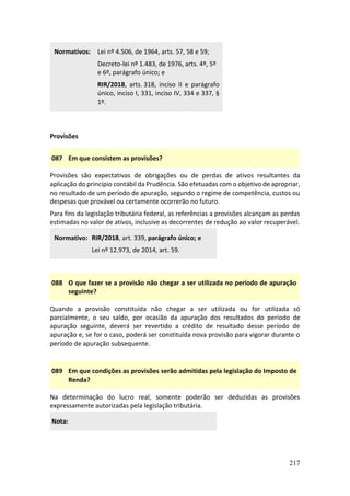 217
Normativos: Lei nº 4.506, de 1964, arts. 57, 58 e 59;
Decreto-lei nº 1.483, de 1976, arts. 4º, 5º
e 6º, parágrafo único; e
RIR/2018, arts. 318, inciso II e parágrafo
único, inciso I, 331, inciso IV, 334 e 337, §
1º.
Provisões
087 Em que consistem as provisões?
Provisões são expectativas de obrigações ou de perdas de ativos resultantes da
aplicação do princípio contábil da Prudência. São efetuadas com o objetivo de apropriar,
no resultado de um período de apuração, segundo o regime de competência, custos ou
despesas que provável ou certamente ocorrerão no futuro.
Para fins da legislação tributária federal, as referências a provisões alcançam as perdas
estimadas no valor de ativos, inclusive as decorrentes de redução ao valor recuperável.
Normativo: RIR/2018, art. 339, parágrafo único; e
Lei nº 12.973, de 2014, art. 59.
088 O que fazer se a provisão não chegar a ser utilizada no período de apuração
seguinte?
Quando a provisão constituída não chegar a ser utilizada ou for utilizada só
parcialmente, o seu saldo, por ocasião da apuração dos resultados do período de
apuração seguinte, deverá ser revertido a crédito de resultado desse período de
apuração e, se for o caso, poderá ser constituída nova provisão para vigorar durante o
período de apuração subsequente.
089 Em que condições as provisões serão admitidas pela legislação do Imposto de
Renda?
Na determinação do lucro real, somente poderão ser deduzidas as provisões
expressamente autorizadas pela legislação tributária.
Nota:
 