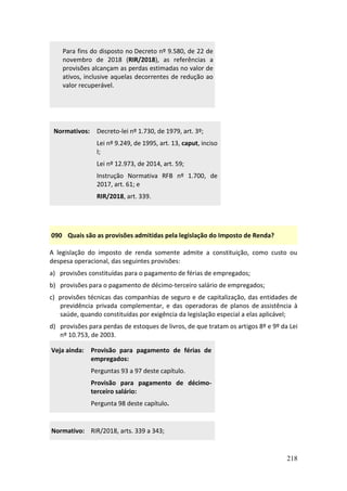 218
Para fins do disposto no Decreto nº 9.580, de 22 de
novembro de 2018 (RIR/2018), as referências a
provisões alcançam as perdas estimadas no valor de
ativos, inclusive aquelas decorrentes de redução ao
valor recuperável.
Normativos: Decreto-lei nº 1.730, de 1979, art. 3º;
Lei nº 9.249, de 1995, art. 13, caput, inciso
I;
Lei nº 12.973, de 2014, art. 59;
Instrução Normativa RFB nº 1.700, de
2017, art. 61; e
RIR/2018, art. 339.
090 Quais são as provisões admitidas pela legislação do Imposto de Renda?
A legislação do imposto de renda somente admite a constituição, como custo ou
despesa operacional, das seguintes provisões:
a) provisões constituídas para o pagamento de férias de empregados;
b) provisões para o pagamento de décimo-terceiro salário de empregados;
c) provisões técnicas das companhias de seguro e de capitalização, das entidades de
previdência privada complementar, e das operadoras de planos de assistência à
saúde, quando constituídas por exigência da legislação especial a elas aplicável;
d) provisões para perdas de estoques de livros, de que tratam os artigos 8º e 9º da Lei
nº 10.753, de 2003.
Veja ainda: Provisão para pagamento de férias de
empregados:
Perguntas 93 a 97 deste capítulo.
Provisão para pagamento de décimo-
terceiro salário:
Pergunta 98 deste capítulo.
Normativo: RIR/2018, arts. 339 a 343;
 