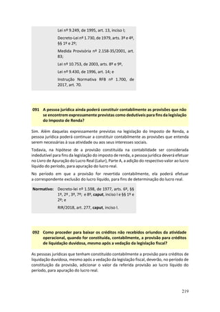 219
Lei nº 9.249, de 1995, art. 13, inciso I;
Decreto-Lei nº 1.730, de 1979, arts. 3º e 4º,
§§ 1º e 2º;
Medida Provisória nº 2.158-35/2001, art.
83;
Lei nº 10.753, de 2003, arts. 8º e 9º,
Lei nº 9.430, de 1996, art. 14; e
Instrução Normativa RFB nº 1.700, de
2017, art. 70.
091 A pessoa jurídica ainda poderá constituir contabilmente as provisões que não
se encontrem expressamente previstas como dedutíveis para fins da legislação
do Imposto de Renda?
Sim. Além daquelas expressamente previstas na legislação do Imposto de Renda, a
pessoa jurídica poderá continuar a constituir contabilmente as provisões que entenda
serem necessárias à sua atividade ou aos seus interesses sociais.
Todavia, na hipótese de a provisão constituída na contabilidade ser considerada
indedutível para fins da legislação do imposto de renda, a pessoa jurídica deverá efetuar
no Livro de Apuração do Lucro Real (Lalur), Parte A, a adição do respectivo valor ao lucro
líquido do período, para apuração do lucro real.
No período em que a provisão for revertida contabilmente, ela poderá efetuar
a correspondente exclusão do lucro líquido, para fins de determinação do lucro real.
Normativo: Decreto-lei nº 1.598, de 1977, arts. 6º, §§
1º, 2º , 3º, 7º; e 8º, caput, inciso I e §§ 1º e
2º; e
RIR/2018, art. 277, caput, inciso I.
092 Como proceder para baixar os créditos não recebidos oriundos da atividade
operacional, quando for constituída, contabilmente, a provisão para créditos
de liquidação duvidosa, mesmo após a vedação da legislação fiscal?
As pessoas jurídicas que tenham constituído contabilmente a provisão para créditos de
liquidação duvidosa, mesmo após a vedação da legislação fiscal, deverão, no período de
constituição da provisão, adicionar o valor da referida provisão ao lucro líquido do
período, para apuração do lucro real.
 