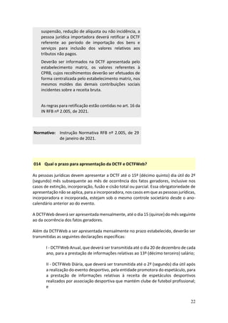 22
suspensão, redução de alíquota ou não incidência, a
pessoa jurídica importadora deverá retificar a DCTF
referente ao período de importação dos bens e
serviços para inclusão dos valores relativos aos
tributos não pagos.
Deverão ser informados na DCTF apresentada pelo
estabelecimento matriz, os valores referentes à
CPRB, cujos recolhimentos deverão ser efetuados de
forma centralizada pelo estabelecimento matriz, nos
mesmos moldes das demais contribuições sociais
incidentes sobre a receita bruta.
As regras para retificação estão contidas no art. 16 da
IN RFB nº 2.005, de 2021.
Normativo: Instrução Normativa RFB nº 2.005, de 29
de janeiro de 2021.
014 Qual o prazo para apresentação da DCTF e DCTFWeb?
As pessoas jurídicas devem apresentar a DCTF até o 15º (décimo quinto) dia útil do 2º
(segundo) mês subsequente ao mês de ocorrência dos fatos geradores, inclusive nos
casos de extinção, incorporação, fusão e cisão total ou parcial. Essa obrigatoriedade de
apresentação não se aplica, para a incorporadora, nos casos em que as pessoas jurídicas,
incorporadora e incorporada, estejam sob o mesmo controle societário desde o ano-
calendário anterior ao do evento.
A DCTFWeb deverá ser apresentada mensalmente, até o dia 15 (quinze) do mês seguinte
ao da ocorrência dos fatos geradores.
Além da DCTFWeb a ser apresentada mensalmente no prazo estabelecido, deverão ser
transmitidas as seguintes declarações específicas:
I - DCTFWeb Anual, que deverá ser transmitida até o dia 20 de dezembro de cada
ano, para a prestação de informações relativas ao 13º (décimo terceiro) salário;
II - DCTFWeb Diária, que deverá ser transmitida até o 2º (segundo) dia útil após
a realização do evento desportivo, pela entidade promotora do espetáculo, para
a prestação de informações relativas à receita de espetáculos desportivos
realizados por associação desportiva que mantém clube de futebol profissional;
e
 