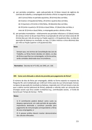 221
a) por períodos completos - após cada período de 12 (doze meses) de vigência do
contrato de trabalho, o empregado terá direito a férias na seguinte proporção:
até 5 (cinco) faltas no período aquisitivo, 30 (trinta) dias corridos;
de 6 (seis) a 14 (quatorze) faltas, 24 (vinte e quatro) dias corridos;
de 15 (quinze) a 23 (vinte e três) faltas, 18 (dezoito) dias corridos;
de 24 (vinte e quatro) a 32 (trinta e duas) faltas, 12 (doze) dias corridos; e
mais de 32 (trinta e duas) faltas, o empregado perde o direito a férias.
b) por períodos incompletos - relativamente aos períodos inferiores a 12 (doze) meses
de serviço, tomar-se-ão por base férias na proporção de 1/12 (um doze avos) de 30
(trinta) dias por mês de serviço ou fração superior a 14 (quatorze) dias, na data de
apuração do balanço ou resultado, ou seja, 2,5 (dois inteiros e cinco décimos) dias
por mês ou fração superior a 14 (quatorze) dias.
Nota:
Sempre que, nos termos da Consolidação das Leis do
Trabalho, as férias forem devidas em dobro, os dias
de férias a que fizer jus o empregado, na forma acima,
serão contados observada essa circunstância.
Normativo: Decreto-lei nº 5.452, de 1943, art. 130.
095 Como será efetuado o cálculo da provisão para pagamento de férias?
O número de dias de férias por empregado, obtido na forma exposta na resposta da
Pergunta 94, será multiplicado por 1/30 (um trinta avos) da sua remuneração mensal,
na época da apuração do resultado ou balanço, majorada com 1/3 (um terço) a mais do
que o salário normal (adicional de férias), podendo o referido valor ser acrescido dos
encargos sociais cujo ônus couber à empresa (v.g., contribuições sociais, e Fundo de
Garantia por Tempo de Serviço - FGTS).
Notas:
1) O contribuinte poderá deduzir como custo ou
despesa operacional, em cada período de apuração,
importância destinada a constituir provisão para
pagamento de remuneração correspondente a férias
de seus empregados; e
2) A pessoa jurídica deverá manter demonstrativo
dos cálculos efetuados.
 
