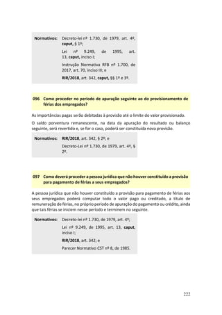 222
Normativos: Decreto-lei nº 1.730, de 1979, art. 4º,
caput, § 1º;
Lei nº 9.249, de 1995, art.
13, caput, inciso I;
Instrução Normativa RFB nº 1.700, de
2017, art. 70, inciso III; e
RIR/2018, art. 342, caput, §§ 1º e 3º.
096 Como proceder no período de apuração seguinte ao do provisionamento de
férias dos empregados?
As importâncias pagas serão debitadas à provisão até o limite do valor provisionado.
O saldo porventura remanescente, na data da apuração do resultado ou balanço
seguinte, será revertido e, se for o caso, poderá ser constituída nova provisão.
Normativos: RIR/2018, art. 342, § 2º; e
Decreto-Lei nº 1.730, de 1979, art. 4º, §
2º.
097 Como deverá proceder a pessoa jurídica que não houver constituído a provisão
para pagamento de férias a seus empregados?
A pessoa jurídica que não houver constituído a provisão para pagamento de férias aos
seus empregados poderá computar todo o valor pago ou creditado, a título de
remuneração de férias, no próprio período de apuração do pagamento ou crédito, ainda
que tais férias se iniciem nesse período e terminem no seguinte.
Normativos: Decreto-lei nº 1.730, de 1979, art. 4º;
Lei nº 9.249, de 1995, art. 13, caput,
inciso I;
RIR/2018, art. 342; e
Parecer Normativo CST nº 8, de 1985.
 