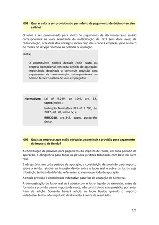 223
098 Qual o valor a ser provisionado para efeito de pagamento de décimo-terceiro
salário?
O valor a ser provisionado para efeito de pagamento de décimo-terceiro salário
corresponderá ao valor resultante da multiplicação de 1/12 (um doze avos) da
remuneração, acrescida dos encargos sociais cujo ônus cabe à empresa, pelo número
de meses de serviço relativos ao período de apuração.
Nota:
O contribuinte poderá deduzir como custo ou
despesa operacional, em cada período de apuração,
importância destinada a constituir provisão para
pagamento de remuneração correspondente ao
décimo terceiro salário de seus empregados.
Normativos: Lei nº 9.249, de 1995, art. 13,
caput, inciso I;
Instrução Normativa RFB nº 1.700, de
2017, art. 70, inciso IV; e
RIR/2018, art. 343, caput, parágrafo
único.
099 Quais as empresas que estão obrigadas a constituir a provisão para pagamento
do Imposto de Renda?
A constituição da provisão para pagamento do imposto de renda, em cada período de
apuração, é obrigatória para todas as pessoas jurídicas tributadas com base no lucro
real.
É obrigatória, em cada período de apuração, a constituição de provisão para imposto
sobre a renda, relativa ao imposto devido sobre o lucro real e sobre os lucros cuja
tributação tenha sido diferida, referentes ao mesmo período de apuração.
A citada provisão é considerada indedutível para fins de apuração do lucro real.
A demonstração do lucro real será aberta com o lucro líquido do exercício, antes de
formada a provisão para o imposto de renda, não constituindo essa provisão, portanto,
item de adição. Somente haverá adição ao lucro líquido quando o imposto
indedutível tenha sido imputado diretamente à conta de resultados.
 