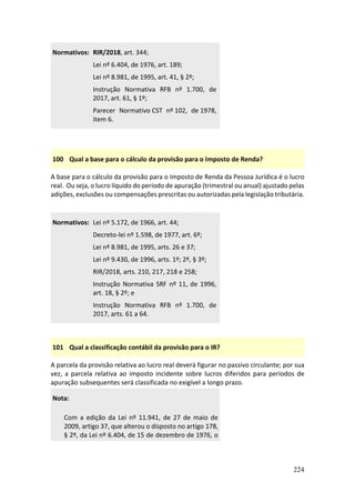 224
Normativos: RIR/2018, art. 344;
Lei nº 6.404, de 1976, art. 189;
Lei nº 8.981, de 1995, art. 41, § 2º;
Instrução Normativa RFB nº 1.700, de
2017, art. 61, § 1º;
Parecer Normativo CST nº 102, de 1978,
item 6.
100 Qual a base para o cálculo da provisão para o Imposto de Renda?
A base para o cálculo da provisão para o Imposto de Renda da Pessoa Jurídica é o lucro
real. Ou seja, o lucro líquido do período de apuração (trimestral ou anual) ajustado pelas
adições, exclusões ou compensações prescritas ou autorizadas pela legislação tributária.
Normativos: Lei nº 5.172, de 1966, art. 44;
Decreto-lei nº 1.598, de 1977, art. 6º;
Lei nº 8.981, de 1995, arts. 26 e 37;
Lei nº 9.430, de 1996, arts. 1º; 2º, § 3º;
RIR/2018, arts. 210, 217, 218 e 258;
Instrução Normativa SRF nº 11, de 1996,
art. 18, § 2º; e
Instrução Normativa RFB nº 1.700, de
2017, arts. 61 a 64.
101 Qual a classificação contábil da provisão para o IR?
A parcela da provisão relativa ao lucro real deverá figurar no passivo circulante; por sua
vez, a parcela relativa ao imposto incidente sobre lucros diferidos para períodos de
apuração subsequentes será classificada no exigível a longo prazo.
Nota:
Com a edição da Lei nº 11.941, de 27 de maio de
2009, artigo 37, que alterou o disposto no artigo 178,
§ 2º, da Lei nº 6.404, de 15 de dezembro de 1976, o
 