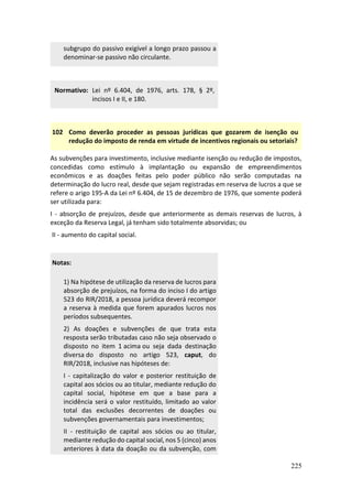 225
subgrupo do passivo exigível a longo prazo passou a
denominar-se passivo não circulante.
Normativo: Lei nº 6.404, de 1976, arts. 178, § 2º,
incisos I e II, e 180.
102 Como deverão proceder as pessoas jurídicas que gozarem de isenção ou
redução do imposto de renda em virtude de incentivos regionais ou setoriais?
As subvenções para investimento, inclusive mediante isenção ou redução de impostos,
concedidas como estímulo à implantação ou expansão de empreendimentos
econômicos e as doações feitas pelo poder público não serão computadas na
determinação do lucro real, desde que sejam registradas em reserva de lucros a que se
refere o arigo 195-A da Lei nº 6.404, de 15 de dezembro de 1976, que somente poderá
ser utilizada para:
I - absorção de prejuízos, desde que anteriormente as demais reservas de lucros, à
exceção da Reserva Legal, já tenham sido totalmente absorvidas; ou
II - aumento do capital social.
Notas:
1) Na hipótese de utilização da reserva de lucros para
absorção de prejuízos, na forma do inciso I do artigo
523 do RIR/2018, a pessoa jurídica deverá recompor
a reserva à medida que forem apurados lucros nos
períodos subsequentes.
2) As doações e subvenções de que trata esta
resposta serão tributadas caso não seja observado o
disposto no item 1 acima ou seja dada destinação
diversa do disposto no artigo 523, caput, do
RIR/2018, inclusive nas hipóteses de:
I - capitalização do valor e posterior restituição de
capital aos sócios ou ao titular, mediante redução do
capital social, hipótese em que a base para a
incidência será o valor restituído, limitado ao valor
total das exclusões decorrentes de doações ou
subvenções governamentais para investimentos;
II - restituição de capital aos sócios ou ao titular,
mediante redução do capital social, nos 5 (cinco) anos
anteriores à data da doação ou da subvenção, com
 