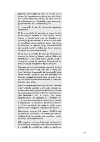 226
posterior capitalização do valor da doação ou da
subvenção, hipótese em que a base para a incidência
será o valor restituído, limitada ao valor total das
exclusões decorrentes de doações ou de subvenções
governamentais para investimentos; ou
III - integração à base de cálculo dos dividendos
obrigatórios.
3) Se, no período de apuração, a pessoa jurídica
apurar prejuízo contábil ou lucro líquido contábil
inferior à parcela decorrente de doações e de
subvenções governamentais e, nesse caso, não puder
ser constituída como parcela de lucros nos termos
estabelecidos no caput do artigo 523 do RIR/2018,
esta deverá ocorrer à medida que forem apurados
lucros nos períodos subsequentes.
4) No caso de período de apuração trimestral do
Imposto de Renda da Pessoa Jurídica (IRPJ) e da
Contribuição Social sobre Lucro Líquido (CSLL), o
registro na reserva de incentivos fiscais deverá ser
efetuado até 31 de dezembro do ano em curso.
5) O valor que constituir exclusão na parte A do Livro
Eletrônico de Apuração do Lucro Real (e-Lalur) e do
Livro Eletrônico de Apuração da Contribuição Social
sobre o Lucro Líquido (e-Lacs), em decorrência do
disposto no caput, será controlado na parte B, para
ser adicionado quando descumpridas as condições
previstas neste artigo.
6) Não poderá ser excluída da apuração do lucro real
e do resultado ajustado a subvenção recebida do
Poder Público, em função de benefício fiscal, quando
os recursos puderem ser livremente movimentados
pelo beneficiário, isto é, quando não houver
obrigatoriedade de aplicação da totalidade dos
recursos na aquisição de bens ou direitos necessários
à implantação ou expansão de empreendimento
econômico, inexistindo sincronia e vinculação entre a
percepção da vantagem e a aplicação dos recursos.
7) O disposto no artigo 523, caput do RIR/2018, não
se aplica às subvenções concedidas por pessoas
jurídicas de direito privado, que constituem receita
da pessoa jurídica beneficiária.
8) Os incentivos e os benefícios fiscais ou financeiro-
fiscais relativos ao imposto sobre operações relativas
à circulação de mercadorias e sobre prestações de
 