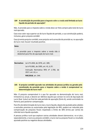 229
104 A constituição da provisão para o imposto sobre a renda está limitada ao lucro
líquido do período de apuração?
Não. A provisão para o imposto sobre a renda deve ser feita sempre pelo total do lucro
real apurado.
Caso esse valor seja superior ao do lucro líquido do período, a sua constituição poderá,
inclusive, gerar prejuízo contábil.
Caso já exista prejuízo contábil, esse prejuízo será acrescido da provisão se, na apuração
do lucro real, houver resultado positivo.
Nota:
A provisão para o imposto sobre a renda não é
dedutível para fins de apuração do lucro real.
Normativo: Lei nº 6.404, de 1976, art. 189;
Lei nº 8.981, de 1995, art. 41, § 2º;
Instrução Normativa RFB nº 1.700, de
2017, art. 61; e
RIR/2018, art. 344.
105 O prejuízo contábil apurado nas atividades da pessoa jurídica ou gerado pela
constituição da provisão para o imposto sobre a renda é compensável na
determinação do lucro real?
Não. O prejuízo compensável é o que for apurado na demonstração do lucro real,
trimestral ou anual, e deverá ser idêntico àquele que constar no Livro de Apuração do
Lucro Real (Lalur) ao final de cada período de apuração (Parte A), sendo controlado na
Parte B, para posterior compensação.
Para fins de determinação do lucro real, o lucro líquido, depois de ajustado pelas adições
e exclusões previstas ou autorizadas pela legislação do IRPJ, poderá ser reduzido pela
compensação de prejuízos fiscais respeitado o limite de 30% (trinta por cento) do
referido lucro líquido ajustado.
A pessoa jurídica rural que explorar outras atividades deverá demonstrar, no e-Lalur,
separadamente, o lucro ou prejuízo contábil, o lucro real ou prejuízo fiscal e o resultado
ajustado positivo ou negativo dessas atividades.
 