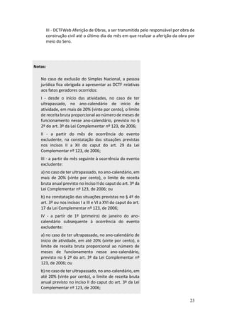 23
III - DCTFWeb Aferição de Obras, a ser transmitida pelo responsável por obra de
construção civil até o último dia do mês em que realizar a aferição da obra por
meio do Sero.
Notas:
No caso de exclusão do Simples Nacional, a pessoa
jurídica fica obrigada a apresentar as DCTF relativas
aos fatos geradores ocorridos:
I - desde o início das atividades, no caso de ter
ultrapassado, no ano-calendário de início de
atividade, em mais de 20% (vinte por cento), o limite
de receita bruta proporcional ao número de meses de
funcionamento nesse ano-calendário, previsto no §
2º do art. 3º da Lei Complementar nº 123, de 2006;
II - a partir do mês de ocorrência do evento
excludente, na constatação das situações previstas
nos incisos II a XII do caput do art. 29 da Lei
Complementar nº 123, de 2006;
III - a partir do mês seguinte à ocorrência do evento
excludente:
a) no caso de ter ultrapassado, no ano-calendário, em
mais de 20% (vinte por cento), o limite de receita
bruta anual previsto no inciso II do caput do art. 3º da
Lei Complementar nº 123, de 2006; ou
b) na constatação das situações previstas no § 4º do
art. 3º ou nos incisos I a III e VI a XVI do caput do art.
17 da Lei Complementar nº 123, de 2006;
IV - a partir de 1º (primeiro) de janeiro do ano-
calendário subsequente à ocorrência do evento
excludente:
a) no caso de ter ultrapassado, no ano-calendário de
início de atividade, em até 20% (vinte por cento), o
limite de receita bruta proporcional ao número de
meses de funcionamento nesse ano-calendário,
previsto no § 2º do art. 3º da Lei Complementar nº
123, de 2006; ou
b) no caso de ter ultrapassado, no ano-calendário, em
até 20% (vinte por cento), o limite de receita bruta
anual previsto no inciso II do caput do art. 3º da Lei
Complementar nº 123, de 2006;
 