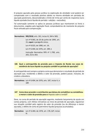 230
O prejuízo apurado pela pessoa jurídica na exploração de atividade rural poderá ser
compensado com o resultado positivo obtido na mesma atividade em períodos de
apuração posteriores, desconsiderado o limite de trinta por cento do respectivo lucro
líquido ajustado (lucro líquido do período + adições – exclusões).
Tal autorização somente se aplica às pessoas jurídicas que mantiverem os livros e
documentos, exigidos pela legislação fiscal, comprobatórios do montante do prejuízo
fiscal utilizado para compensação.
Normativos: RIR/2018, arts. 261, inciso III, 344 e 583;
Lei nº 9.065, de 20 de junho de 1995, art.
15, caput e parágrafo único;
Lei nº 8.023, de 1990, art. 14;
Lei nº 6.404, de 1976, art. 189; e
Instrução Normativa RFB nº 1.700, arts.
203, 213 e 263.
106 Qual a contrapartida da provisão para o Imposto de Renda nos casos de
existência de lucro líquido ou prejuízo contábil no período de apuração?
A contrapartida será sempre a própria conta que demonstrar o resultado do período de
apuração que, recebendo a débito o valor da provisão, poderá passar, inclusive, de
credora a devedora.
Normativos: Lei nº 6.404, de 1976, arts. 187, inciso V, e
189
107 Como deve proceder o contribuinte que deixou de contabilizar ou contabilizou
a menor o valor da provisão para o imposto sobre a renda?
Deve, no curso do período de apuração seguinte, mediante lançamento de ajuste em
contas próprias, com efeitos retroativos ao início do período de apuração, regularizar
sua situação contábil pelo registro do valor da provisão (ou da diferença a menor
apurada), a débito de conta do patrimônio líquido (prejuízos acumulados).
Normativo: Lei nº 6.404, de 1976, art. 178, §2º, inciso
III.
 