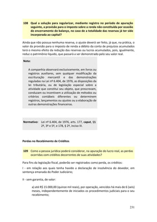 231
108 Qual a solução para regularizar, mediante registro no período de apuração
seguinte, a provisão para o imposto sobre a renda não constituída por ocasião
do encerramento do balanço, no caso de a totalidade das reservas já ter sido
incorporada ao capital?
Ainda que não possua nenhuma reserva, o ajuste deverá ser feito, já que, na prática, o
valor da provisão para o imposto de renda a débito da conta de prejuízos acumulados
terá o mesmo efeito da redução das reservas ou lucros acumulados, pois, igualmente,
reduz o patrimônio líquido, que passará a ser demonstrado pelo seu valor real.
Nota:
A companhia observará exclusivamente, em livros ou
registros auxiliares, sem qualquer modificação da
escrituração mercantil e das demonstrações
reguladas na Lei nº 6.404, de 1976, as disposições da
lei tributária, ou de legislação especial sobre a
atividade que constitui seu objeto, que prescrevam,
conduzam ou incentivem a utilização de métodos ou
critérios contábeis diferentes ou determinem
registros, lançamentos ou ajustes ou a elaboração de
outras demonstrações financeiras.
Normativo: Lei nº 6.404, de 1976, arts. 177, caput, §§
2º, 3º e 5º, e 178, § 2º, inciso III.
Perdas no Recebimento de Créditos
109 Como a pessoa jurídica poderá considerar, na apuração do lucro real, as perdas
ocorridas com créditos decorrentes de suas atividades?
Para fins da legislação fiscal, poderão ser registrados como perda, os créditos:
I - em relação aos quais tenha havido a declaração de insolvência do devedor, em
sentença emanada do Poder Judiciário;
II - sem garantia, de valor:
a) até R$ 15.000,00 (quinze mil reais), por operação, vencidos há mais de 6 (seis)
meses, independentemente de iniciados os procedimentos judiciais para o seu
recebimento;
 