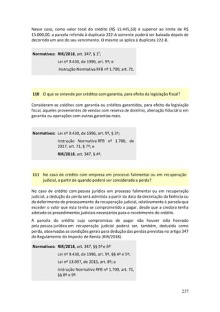 237
Nesse caso, como valor total do crédito (R$ 15.445,50) é superior ao limite de R$
15.000,00, a parcela referida à duplicata 222-A somente poderá ser baixada depois de
decorrido um ano do seu vencimento. O mesmo se aplica à duplicata 222-B.
Normativos: RIR/2018, art. 347, § 1º;
Lei nº 9.430, de 1996, art. 9º; e
Instrução Normativa RFB nº 1.700, art. 71.
110 O que se entende por créditos com garantia, para efeito da legislação fiscal?
Consideram-se créditos com garantia ou créditos garantidos, para efeito da legislação
fiscal, aqueles provenientes de vendas com reserva de domínio, alienação fiduciária em
garantia ou operações com outras garantias reais.
Normativos: Lei nº 9.430, de 1996, art. 9º, § 3º;
Instrução Normativa RFB nº 1.700, de
2017, art. 71, § 7º; e
RIR/2018, art. 347, § 4º.
111 No caso de crédito com empresa em processo falimentar ou em recuperação
judicial, a partir de quando poderá ser considerada a perda?
No caso de crédito com pessoa jurídica em processo falimentar ou em recuperação
judicial, a dedução da perda será admitida a partir da data da decretação da falência ou
do deferimento do processamento da recuperação judicial, relativamente à parcela que
exceder o valor que esta tenha se comprometido a pagar, desde que a credora tenha
adotado os procedimentos judiciais necessários para o recebimento do crédito.
A parcela do crédito cujo compromisso de pagar não houver sido honrado
pela pessoa jurídica em recuperação judicial poderá ser, também, deduzida como
perda, observadas as condições gerais para dedução das perdas previstas no artigo 347
do Regulamento do Imposto de Renda (RIR/2018).
Normativos: RIR/2018, art. 347, §§ 5ºe 6º;
Lei nº 9.430, de 1996, art. 9º, §§ 4º e 5º;
Lei nº 13.097, de 2015, art. 8º; e
Instrução Normativa RFB nº 1.700, art. 71,
§§ 8º e 9º.
 