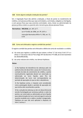 238
112 Existe alguma vedação à dedução das perdas?
Sim. A legislação fiscal não admite a dedução, a título de perda no recebimento de
créditos, com pessoa jurídica que seja controladora, controlada, coligada ou interligada,
e com pessoa física que seja acionista controlador, sócio, titular ou administrador da
pessoa jurídica credora ou parente até o terceiro grau dessas pessoas físicas.
Normativos: RIR/2018, art. 347, § 7º;
Lei nº 9.430, de 1996, art. 9º, § 6º; e
Instrução Normativa RFB nº 1.700, art. 71,
§ 10.
113 Como será efetuado o registro contábil das perdas?
O registro contábil das perdas será efetuado a débito de conta de resultado e a crédito:
a) da conta que registra o crédito de que tratam a alínea "a" do inciso II do § 1º e a
alínea "a" do inciso II do § 2º do artigo 347 do Decreto nº 9.580, de 22 de novembro
de 2018 (RIR/2018);
b) de conta redutora do crédito, nas demais hipóteses.
Notas:
1) Na hipótese de desistência da cobrança pela via
judicial antes de decorrido o prazo de 5 (cinco) anos,
contado da data do vencimento do crédito, a perda
eventualmente registrada deverá ser estornada ou
adicionada ao lucro líquido, para fins de
determinação do lucro real correspondente ao
período de apuração em que se der a desistência;
2) Na hipótese acima, o imposto será considerado
como postergado desde o período de apuração em
que tenha sido reconhecida a perda;
3) Se a solução da cobrança se der em decorrência de
acordo homologado por sentença judicial, o valor da
perda a ser estornado ou adicionado ao lucro líquido
para determinação do lucro real será igual à soma da
quantia recebida com o saldo a receber renegociado,
hipótese em que não será aplicável o disposto no
item 2 acima; e
 