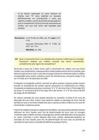 239
4) Os valores registrados na conta redutora do
crédito, item “b” retro, poderão ser baixados
definitivamente em contrapartida à conta que
registre o crédito, a partir do período de apuração em
que se completarem 5 (cinco) anos do vencimento do
crédito, sem que esse tenha sido liquidado pelo
devedor.
Normativos: Lei nº 9.430, de 1996, arts. 9º, caput, § 1º,
e 10;
Instrução Normativa RFB nº 1.700, de
2017, art. 72; e
RIR/2018, art. 348.
114 Qual o tratamento fiscal a ser adotado pela empresa credora para os encargos
financeiros relativos aos créditos vencidos que forem reconhecidos
contabilmente pelo regime de competência?
Decorrido o prazo de 2 (dois) meses após o vencimento do crédito, sem que tenha
havido o seu recebimento, a pessoa jurídica credora poderá excluir do lucro líquido, para
determinação do lucro real, o valor dos encargos financeiros incidentes sobre o crédito,
contabilizado como receita, auferido a partir do referido prazo, consoante artigo 11 da
Lei nº 9.430, de 27 de dezembro de 1996.
O disposto no parágrafo anterior somente se aplica quando a pessoa jurídica houver
tomado as providências de caráter judicial necessárias ao recebimento do crédito,
ressalvadas as hipóteses previstas nas alíneas "a" e "b" do inciso II do § 1º do artigo 347,
da alínea "a" do inciso III do § 1º do artigo 347 e das alíneas "a" e "b" do inciso II do §2º
do artigo 347 do RIR/2018.
Os valores excluídos do lucro líquido deverão ser mantidos na Parte B do Livro de
Apuração do Lucro Real (Lalur), para posterior adição na apuração do lucro real do
período em que se tornarem disponíveis para a pessoa jurídica credora ou em que for
reconhecida a respectiva perda.
A partir da citação inicial para o pagamento do débito, a pessoa jurídica devedora deverá
adicionar ao lucro líquido, para fins de determinação do lucro real, os encargos
incidentes sobre o débito vencido e não pago que tenham sido deduzidos como despesa
ou custo, incorridos a partir daquela data. Esses valores adicionados poderão ser
excluídos do lucro líquido, para fins de determinação do lucro real, no período de
apuração em que ocorra a quitação do débito de qualquer forma.
 