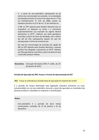 24
V - a partir do ano-calendário subsequente ao da
ciência da comunicação da exclusão, na constatação
da situação prevista no inciso V do caput do art. 17 da
Lei Complementar nº 123, de 2006, exceto na
hipótese prevista no § 2º do art. 31 da referida Lei.
A ME ou EPP optante pelo Simples Nacional que se
enquadrar no disposto no inciso I e comunicar
espontaneamente sua exclusão do regime deverá
apresentar as DCTF, relativas aos fatos geradores
ocorridos a partir do início de atividade, até o último
dia útil do mês subsequente àquele em que for
ultrapassado o limite de receita bruta.
No caso de comunicação de exclusão por opção da
ME ou EPP optante pelo Simples Nacional, a pessoa
jurídica fica obrigada a apresentar as DCTF relativas
aos fatos geradores ocorridos a partir da data em que
a exclusão produzir efeitos.
Normativo: Instrução Normativa RFB nº 2.005, de 29
de janeiro de 2021.
Período de Apuração do IRPJ, Prazos e Formas de Apresentação da ECF
015 O que se entende por período-base de apuração do imposto de renda?
É o período de tempo delimitado pela legislação tributária (trimestre ou ano),
compreendido em um ano-calendário, durante o qual são apurados os resultados das
pessoas jurídicas e calculados os impostos e contribuições.
Notas:
Ano-calendário é o período de doze meses
consecutivos, contados de 1º de janeiro a 31 de
dezembro.
 
