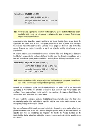 240
Normativos: RIR/2018, art. 349;
Lei nº 9.430, de 1996, art. 11; e
Instrução Normativa RFB nº 1.700, de
2017, art. 73.
115 Com relação à pergunta anterior deste capítulo, qual o tratamento fiscal a ser
adotado pela empresa devedora relativamente aos encargos financeiros
registrados contabilmente?
A pessoa jurídica devedora deverá adicionar ao lucro líquido, Parte A do Livro de
Apuração do Lucro Real (Lalur), na apuração do lucro real, o valor dos encargos
financeiros incidentes sobre débito vencido e não pago que tenham sido deduzidos
como despesa ou custo, incorridos a partir da citação judicial inicial para o seu
pagamento.
Os valores adicionados deverão ser mantidos na Parte B do Livro de Apuração do Lucro
Real (Lalur) para posterior exclusão do lucro líquido, para fins de determinação do lucro
real, no período de apuração em que ocorra a quitação do débito por qualquer forma.
Normativos: RIR/2018, art. 349, §§ 3º e 4º;
Lei nº 9.430, de 1996, art. 11, §§ 3º e 4º; e
Instrução Normativa RFB nº 1.700, de
2017, art. 73, §§ 4º e 5º.
116 Como deverá proceder a pessoa jurídica na hipótese de recuperar os créditos
que tenha considerado como perda em período anterior?
Deverá ser computado, para fins de determinação do lucro real (e do resultado
ajustado), o montante dos créditos deduzidos que tenham sido recuperados, em
qualquer época ou a qualquer título, inclusive nas hipóteses de novação da dívida ou do
arresto dos bens recebidos em garantia real.
Os bens recebidos a título de quitação do débito serão escriturados pelo valor do crédito
ou avaliados pelo valor definido na decisão judicial que tenha determinado a sua
incorporação ao patrimônio do credor.
Nas operações de crédito realizadas por instituições financeiras autorizadas a funcionar
pelo Banco Central do Brasil, nos casos de renegociação de dívida, o reconhecimento da
receita para fins de incidência de Imposto de Renda da Pessoa Jurídica (e da
Contribuição Social sobre Lucro Líquido) ocorrerá no momento do efetivo recebimento
do crédito.
 