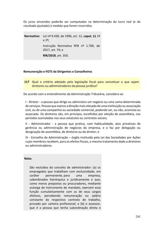 241
Os juros vincendos poderão ser computados na determinação do lucro real (e do
resultado ajustado) à medida que forem incorridos.
Normativo: Lei nº 9.430, de 1996, art. 12, caput, §§ 1º
e 2º;
Instrução Normativa RFB nº 1.700, de
2017, art. 74; e
RIR/2018, art. 350.
Remuneração e FGTS de Dirigentes e Conselheiros
117 Qual o critério adotado pela legislação fiscal para conceituar o que sejam
diretores ou administradores da pessoa jurídica?
De acordo com o entendimento da Administração Tributária, considera-se:
I - Diretor - a pessoa que dirige ou administra um negócio ou uma soma determinada
de serviços. Pessoa que exerce a direção mais elevada de uma instituição ou associação
civil, ou de uma companhia ou sociedade comercial, podendo ser, ou não, acionista ou
associado. Os diretores são, em princípio, escolhidos por eleição de assembleia, nos
períodos assinalados nos seus estatutos ou contratos sociais;
II - Administrador - a pessoa que pratica, com habitualidade, atos privativos de
gerência ou administração de negócios da empresa, e o faz por delegação ou
designação de assembleia, de diretoria ou de diretor; e
III - Conselho de Administração – órgão instituído pela Lei das Sociedades por Ações
cujos membros recebem, para os efeitos fiscais, o mesmo tratamento dado a diretores
ou administradores.
Nota:
São excluídos do conceito de administrador: (a) os
empregados que trabalham com exclusividade, em
caráter permanente, para uma empresa,
subordinados hierárquica e juridicamente e que,
como meros prepostos ou procuradores, mediante
outorga de instrumento de mandato, exercem essa
função cumulativamente com as de seus cargos
efetivos, percebendo remuneração ou salário
constante do respectivo contrato de trabalho,
provado por carteira profissional; e (b) o assessor,
que é a pessoa que tenha subordinação direta e
 