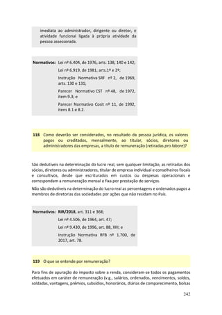 242
imediata ao administrador, dirigente ou diretor, e
atividade funcional ligada à própria atividade da
pessoa assessorada.
Normativos: Lei nº 6.404, de 1976, arts. 138, 140 e 142;
Lei nº 6.919, de 1981, arts.1º e 2º;
Instrução Normativa SRF nº 2, de 1969,
arts. 130 e 131;
Parecer Normativo CST nº 48, de 1972,
item 9.3; e
Parecer Normativo Cosit nº 11, de 1992,
itens 8.1 e 8.2.
118 Como deverão ser considerados, no resultado da pessoa jurídica, os valores
pagos ou creditados, mensalmente, ao titular, sócios, diretores ou
administradores das empresas, a título de remuneração (retiradas pro labore)?
São dedutíveis na determinação do lucro real, sem qualquer limitação, as retiradas dos
sócios, diretores ou administradores, titular de empresa individual e conselheiros fiscais
e consultivos, desde que escriturados em custos ou despesas operacionais e
correspondam a remuneração mensal e fixa por prestação de serviços.
Não são dedutíveis na determinação do lucro real as percentagens e ordenados pagos a
membros de diretorias das sociedades por ações que não residam no País.
Normativos: RIR/2018, art. 311 e 368;
Lei nº 4.506, de 1964, art. 47;
Lei nº 9.430, de 1996, art. 88, XIII; e
Instrução Normativa RFB nº 1.700, de
2017, art. 78.
119 O que se entende por remuneração?
Para fins de apuração do imposto sobre a renda, consideram-se todos os pagamentos
efetuados em caráter de remuneração (v.g., salários, ordenados, vencimentos, soldos,
soldadas, vantagens, prêmios, subsídios, honorários, diárias de comparecimento, bolsas
 