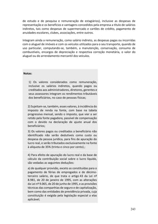 243
de estudo e de pesquisa e remuneração de estagiários), inclusive as despesas de
representação e os benefícios e vantagens concedidos pela empresa a título de salários
indiretos, tais como despesas de supermercado e cartões de crédito, pagamento de
anuidades escolares, clubes, associações, entre outros.
Integram ainda a remuneração, como salário indireto, as despesas pagas ou incorridas
com o aluguel de imóveis e com os veículos utilizados para o seu transporte, quando de
uso particular, computando-se, também, a manutenção, conservação, consumo de
combustíveis, encargos de depreciação e respectiva correção monetária, o valor do
aluguel ou do arrendamento mercantil dos veículos.
Notas:
1) Os valores considerados como remuneração,
inclusive os salários indiretos, quando pagos ou
creditados aos administradores, diretores, gerentes e
seus assessores integram os rendimentos tributáveis
dos beneficiários, no caso de pessoas físicas;
2) Sujeitam-se, também, esses valores, à incidência do
imposto de renda na fonte, com base na tabela
progressiva mensal, sendo o imposto, que vier a ser
retido pela fonte pagadora, passível de compensação
com o devido na declaração de ajuste anual dos
beneficiários;
3) Os valores pagos ou creditados a beneficiário não
identificado não serão dedutíveis como custo ou
despesa da pessoa jurídica, para fins de apuração do
lucro real, e serão tributados exclusivamente na fonte
à alíquota de 35% (trinta e cinco por cento).;
4) Para efeito de apuração do lucro real e da base de
cálculo da contribuição social sobre o lucro líquido,
são vedadas as seguintes deduções:
a) de qualquer provisão, exceto as constituídas para o
pagamento de férias de empregados e de décimo-
terceiro salário, de que trata o artigo 43 da Lei nº
8.981, de 20 de janeiro de 1995, com as alterações
da Lei nº 9.065, de 20 de junho de 1995, e as provisões
técnicas das companhias de seguro e de capitalização,
bem como das entidades de previdência privada, cuja
constituição é exigida pela legislação especial a elas
aplicável;
 
