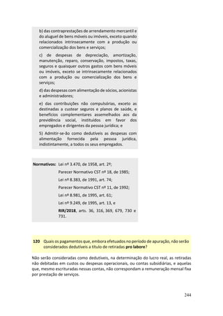 244
b) das contraprestações de arrendamento mercantil e
do aluguel de bens móveis ou imóveis, exceto quando
relacionados intrinsecamente com a produção ou
comercialização dos bens e serviços;
c) de despesas de depreciação, amortização,
manutenção, reparo, conservação, impostos, taxas,
seguros e quaisquer outros gastos com bens móveis
ou imóveis, exceto se intrinsecamente relacionados
com a produção ou comercialização dos bens e
serviços;
d) das despesas com alimentação de sócios, acionistas
e administradores;
e) das contribuições não compulsórias, exceto as
destinadas a custear seguros e planos de saúde, e
benefícios complementares assemelhados aos da
previdência social, instituídos em favor dos
empregados e dirigentes da pessoa jurídica; e
5) Admitir-se-ão como dedutíveis as despesas com
alimentação fornecida pela pessoa jurídica,
indistintamente, a todos os seus empregados.
Normativos: Lei nº 3.470, de 1958, art. 2º;
Parecer Normativo CST nº 18, de 1985;
Lei nº 8.383, de 1991, art. 74;
Parecer Normativo CST nº 11, de 1992;
Lei nº 8.981, de 1995, art. 61;
Lei nº 9.249, de 1995, art. 13, e
RIR/2018, arts. 36, 316, 369, 679, 730 e
731.
120 Quais os pagamentos que, embora efetuados no período de apuração, não serão
considerados dedutíveis a título de retiradas pro labore?
Não serão consideradas como dedutíveis, na determinação do lucro real, as retiradas
não debitadas em custos ou despesas operacionais, ou contas subsidiárias, e aquelas
que, mesmo escrituradas nessas contas, não correspondam a remuneração mensal fixa
por prestação de serviços.
 
