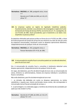 245
Normativos: RIR/2018, art. 368, parágrafo único, inciso
I; e
Decreto-Lei nº 5.844, de 1943, art. 43, § 1º,
alínea "b".
121 As empresas sujeitas ao regime da legislação trabalhista poderão,
facultativamente, estender a seus diretores não empregados o regime de Fundo
de Garantia do Tempo de Serviço (FGTS), nos termos do art. 1º, e parágrafos, da
Lei nº 6.919, de 1981. Assim procedendo, qual o tratamento a ser dado a tais
dispêndios na pessoa jurídica?
Os depósitos efetivados pela pessoa jurídica na forma da Lei nº 6.919, de 1981, a título
de fundo de garantia do tempo de serviço de seus diretores (no valor de oito por cento
da respectiva remuneração), constituem custos ou despesas operacionais dedutíveis,
independentemente de qualquer limite de remuneração.
Normativos: RIR/2018, art. 353, parágrafo único; e
Parecer Normativo CST nº 35, de 1981.
122 A remuneração do conselho fiscal e consultivo poderá ser considerada dedutível,
para fins do lucro real?
Sim. A remuneração do conselho fiscal e consultivo é totalmente dedutível como
despesa operacional, independentemente de qualquer limite de valor.
Em regra, são dedutíveis, para fins de determinação do lucro real, as remunerações de
sócios, diretores ou administradores, titulares de empresa individual e conselheiros
fiscais e consultivos.
Não serão dedutíveis, para fins de determinação do lucro real:
I - as retiradas não debitadas em custos ou despesas operacionais, ou contas
subsidiárias, e aquelas que, mesmo escrituradas nessas contas, não correspondam à
remuneração mensal fixa por prestação de serviços; e
II - as percentagens e os ordenados pagos a membros das diretorias das sociedades por
ações que não residam no País.
Normativo: Decreto-lei nº 5.844, de 1943, art. 43, § 1º,
alíneas "b" e "d";
 