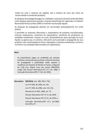 247
tendo em vista a natureza do negócio, até o máximo de cinco por cento da
receita obtida na venda dos produtos;
As despesas de propaganda pagas ou creditadas a empresas somente serão admitidas
como despesa operacional quando a empresa beneficiada for registrada no Cadastro
Nacional da Pessoa Jurídica (CNPJ) e mantiver escrituração regular.
As despesas de propaganda deverão ser escrituradas destacadamente em conta
própria.
É permitido às empresas fabricantes e exportadoras de produtos manufaturados,
inclusive cooperativas, consórcios de exportadores, consórcios de produtores ou
entidades semelhantes, imputar ao custo, destacadamente, para apuração do lucro
líquido, os gastos que, no exterior, efetuarem com promoção e propaganda de seus
produtos, com a participação em feiras, exposições e certames semelhantes, na forma,
no limite e nas condições determinados em regulamento.
Nota:
As importâncias pagas ou creditadas por pessoas
jurídicas a outras pessoas jurídicas a título de serviços
de propaganda e publicidade estão sujeitas à
incidência do Imposto de Renda na Fonte, à alíquota
de 1,5% (um vírgula cinco por cento) (RIR/2018,
artigo 718, Parecer Normativo CST nº 7, de 1986, e
Instrução Normativa SRF nº 123, de 1992).
Normativo: RIR/2018, arts. 380, 381 e 718;
Lei nº 4.506, de 1964, art. 54;
Lei nº 7.450, de 1985, arts. 53 e 54;
Decreto-lei nº 491, 1969, art. 7º;
Parecer Normativo CST nº 17, de 1976;
Parecer Normativo CST nº 21, de 1976; e
Instrução Normativa SRF nº 2, de 1969,
itens 89 a 97.
 