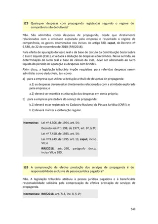 248
125 Quaisquer despesas com propaganda registradas segundo o regime de
competência são dedutíveis?
Não. São admitidos como despesas de propaganda, desde que diretamente
relacionados com a atividade explorada pela empresa e respeitado o regime de
competência, os gastos enumerados nos incisos do artigo 380, caput, do Decreto nº
9.580, de 22 de novembro de 2018 (RIR/2018).
Para efeito de apuração do lucro real e da base de cálculo da Contribuição Social sobre
o Lucro Líquido (CSLL), é vedada a dedução de despesas com brindes. Nesse sentido, na
determinação do lucro real e base de cálculo da CSLL, deve ser adicionado ao lucro
líquido do período de apuração as despesas com brindes.
Além disso, a legislação tributária impõe requisitos para referidas despesas serem
admitidas como dedutíveis, tais como:
a) para a empresa que utilizar a dedução a título de despesas de propaganda:
a.1) as despesas devem estar diretamente relacionadas com a atividade explorada
pela empresa; e
a.2) deverá ser mantida escrituração das despesas em conta própria;
b) para a empresa prestadora do serviço de propaganda:
b.1) deverá estar registrada no Cadastro Nacional da Pessoa Jurídica (CNPJ); e
b.2) deverá manter escrituração regular.
Normativo: Lei nº 4.506, de 1964, art. 54;
Decreto-lei nº 1.598, de 1977, art. 6º, § 2º;
Lei nº 7.450, de 1985, art. 54;
Lei nº 9.249, de 1995, art. 13, caput, inciso
VII; e
RIR/2018, arts. 260, parágrafo único,
inciso VII, e 380.
126 A comprovação da efetiva prestação dos serviços de propaganda é de
responsabilidade exclusiva da pessoa jurídica pagadora?
Não. A legislação tributária atribuiu à pessoa jurídica pagadora e à beneficiária
responsabilidade solidária pela comprovação da efetiva prestação de serviços de
propaganda.
Normativos: RIR/2018, art. 718, inc. II, § 1º;
 