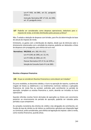 249
Lei nº 7.450, de 1985, art. 53, parágrafo
único; e
Instrução Normativa SRF nº 123, de 1992,
art. 2º, parágrafo único.
127 Poderão ser considerados como despesas operacionais, dedutíveis para o
imposto de renda, os brindes distribuídos pelas pessoas jurídicas?
Não. É vedada a dedução de despesas com brindes, para fins da determinação da base
de cálculo do imposto de renda.
Entretanto, os gastos com a distribuição de objetos, desde que de diminuto valor e
diretamente relacionados com a atividade da empresa, poderão ser deduzidos a título
de despesas com propaganda, para efeitos do lucro real.
Normativos: RIR/2018, arts. 260, VII e 311;
Lei nº 9.249, de 1995, art. 13, VII;
Lei nº 4.506, de 1964, art. 47;
Parecer Normativo CST nº 15, de 1976; e
Solução de Consulta Cosit nº 4, de 2001.
Receitas e Despesas Financeiras
128 O que se consideram Receitas Financeiras e como devem ser tratadas?
Os juros recebidos, os descontos obtidos, o lucro na operação de reporte, o prêmio de
resgate de títulos ou debêntures e os rendimentos nominais relativos a aplicações
financeiras de renda fixa ou variável, auferidos pelo contribuinte no período de
apuração, compõem as receitas financeiras e, assim, deverão ser incluídos no lucro
operacional.
Quando referidas receitas forem derivadas de operações ou títulos com vencimento
posterior ao encerramento do período de apuração, poderão ser rateadas pelos
períodos a que competirem.
As variações monetárias dos direitos de crédito e das obrigações do contribuinte, em
função da taxa de câmbio ou de índices ou coeficientes aplicáveis por disposição legal
ou contratual, serão consideradas, para efeitos da legislação do imposto sobre a renda,
como receitas financeiras, quando ativas.
 