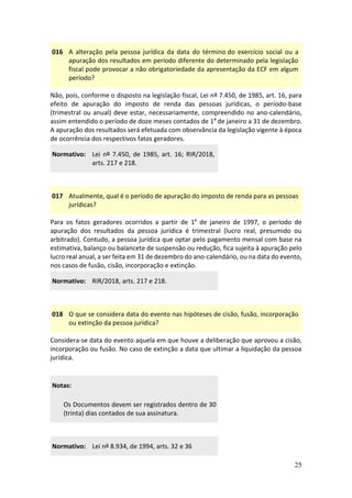 25
016 A alteração pela pessoa jurídica da data do término do exercício social ou a
apuração dos resultados em período diferente do determinado pela legislação
fiscal pode provocar a não obrigatoriedade da apresentação da ECF em algum
período?
Não, pois, conforme o disposto na legislação fiscal, Lei nº 7.450, de 1985, art. 16, para
efeito de apuração do imposto de renda das pessoas jurídicas, o período-base
(trimestral ou anual) deve estar, necessariamente, compreendido no ano-calendário,
assim entendido o período de doze meses contados de 1º de janeiro a 31 de dezembro.
A apuração dos resultados será efetuada com observância da legislação vigente à época
de ocorrência dos respectivos fatos geradores.
Normativo: Lei nº 7.450, de 1985, art. 16; RIR/2018,
arts. 217 e 218.
017 Atualmente, qual é o período de apuração do imposto de renda para as pessoas
jurídicas?
Para os fatos geradores ocorridos a partir de 1º de janeiro de 1997, o período de
apuração dos resultados da pessoa jurídica é trimestral (lucro real, presumido ou
arbitrado). Contudo, a pessoa jurídica que optar pelo pagamento mensal com base na
estimativa, balanço ou balancete de suspensão ou redução, fica sujeita à apuração pelo
lucro real anual, a ser feita em 31 de dezembro do ano-calendário, ou na data do evento,
nos casos de fusão, cisão, incorporação e extinção.
Normativo: RIR/2018, arts. 217 e 218.
018 O que se considera data do evento nas hipóteses de cisão, fusão, incorporação
ou extinção da pessoa jurídica?
Considera-se data do evento aquela em que houve a deliberação que aprovou a cisão,
incorporação ou fusão. No caso de extinção a data que ultimar a liquidação da pessoa
jurídica.
Notas:
Os Documentos devem ser registrados dentro de 30
(trinta) dias contados de sua assinatura.
Normativo: Lei nº 8.934, de 1994, arts. 32 e 36
 