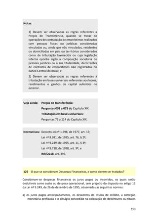 250
Notas:
1) Devem ser observadas as regras referentes a
Preços de Transferência, quando se tratar de
operações de contratação de empréstimos realizados
com pessoas físicas ou jurídicas consideradas
vinculadas ou, ainda que não vinculadas, residentes
ou domiciliadas em país ou territórios considerados
como de tributação favorecida ou cuja legislação
interna oponha sigilo à composição societária de
pessoas jurídicas ou à sua titularidade, decorrentes
de contratos de empréstimos não registrados no
Banco Central do Brasil; e
2) Devem ser observadas as regras referentes à
tributação em bases universais referentes aos lucros,
rendimentos e ganhos de capital auferidos no
exterior.
Veja ainda: Preços de transferência:
Perguntas 001 a 075 do Capítulo XIX.
Tributação em bases universais:
Perguntas 76 a 114 do Capítulo XIX.
Normativos: Decreto-lei nº 1.598, de 1977, art. 17;
Lei nº 8.981, de 1995, art. 76, § 2º;
Lei nº 9.249, de 1995, art. 11, § 3º;
Lei nº 9.718, de 1998, art. 9º; e
RIR/2018, art. 397.
129 O que se consideram Despesas Financeiras, e como devem ser tratadas?
Consideram-se despesas financeiras os juros pagos ou incorridos, os quais serão
dedutíveis como custo ou despesa operacional, sem prejuízo do disposto no artigo 13
da Lei nº 9.249, de 26 de dezembro de 1995, observadas as seguintes normas:
a) os juros pagos antecipadamente, os descontos de títulos de crédito, a correção
monetária prefixada e o deságio concedido na colocação de debêntures ou títulos
 
