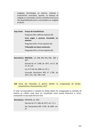 252
coligadas, domiciliadas no exterior, relativos a
empréstimos contraídos, quando, no balanço da
coligada ou controlada, constar a existência de lucros
não disponibilizados para a controladora ou coligada
no Brasil.
Veja ainda: Preços de transferência:
Perguntas 001 a 069 do Capítulo XIX.
Juros pagos a pessoas vinculadas no
exterior:
Perguntas 070 a 75 do Capítulo XIX.
Tributação em bases universais:
Perguntas 076 a 114 do Capítulo XIX.
Normativos: RIR/2018, art. 398, 399, 402, 404, 406 e
407;
Decreto-lei nº 1.598, de 1977, art.17, §§
1º, 2º e 3º;
Lei nº 9.718, de 1998, art. 9º; e
Instrução Normativa RFB nº 1.700, de
2017, arts. 145, 148 e 150.
130 Como são tributados os ganhos obtidos na renegociação de dívidas
(empréstimos, financiamentos, etc)?
O valor correspondente à redução de dívida objeto de renegociação (a exemplo da
relativa ao crédito rural) deve ser classificado como receita financeira e, assim,
computado na apuração do lucro real.
Normativos: RIR/2018, art. 397;
Decreto-lei nº 1.598, de 1977, art. 17; e
Ato Declaratório SRF nº 85, de 1999, art.
2º.
 