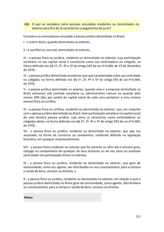 253
131 O que se considera como pessoas vinculadas residentes ou domiciliadas no
exterior para fins de se caracterizar o pagamento de juros?
Considera-se como pessoa vinculada à pessoa jurídica domiciliada no Brasil:
I - a matriz desta, quando domiciliada no exterior;
II - a sua filial ou sucursal, domiciliada no exterior;
III - a pessoa física ou jurídica, residente ou domiciliada no exterior, cuja participação
societária no seu capital social a caracterize como sua controladora ou coligada, na
forma definida nos §§ 1º, 2º, 4º e 5º do artigo 243 da Lei nº 6.404, de 15 de dezembro
de 1976;
IV - a pessoa jurídica domiciliada no exterior que seja caracterizada como sua controlada
ou coligada, na forma definida nos §§ 1º, 2º, 4º e 5º do artigo 243 da Lei nº 6.404,
de 1976;
V - a pessoa jurídica domiciliada no exterior, quando esta e a empresa domiciliada no
Brasil estiverem sob controle societário ou administrativo comum ou quando pelo
menos 10% (dez por cento) do capital social de cada uma pertencer a uma mesma
pessoa física ou jurídica;
VI - a pessoa física ou jurídica, residente ou domiciliada no exterior, que, em conjunto
com a pessoa jurídica domiciliada no Brasil, tiver participação societária no capital social
de uma terceira pessoa jurídica, cuja soma as caracterize como controladoras ou
coligadas desta, na forma definida nos §§ 1º, 2º, 4º e 5º do artigo 243 da Lei nº 6.404,
de 1976;
VII - a pessoa física ou jurídica, residente ou domiciliada no exterior, que seja sua
associada, na forma de consórcio ou condomínio, conforme definido na legislação
brasileira, em qualquer empreendimento;
VIII - a pessoa física residente no exterior que for parente ou afim até o terceiro grau,
cônjuge ou companheiro de qualquer de seus diretores ou de seu sócio ou acionista
controlador em participação direta ou indireta;
IX - a pessoa física ou jurídica, residente ou domiciliada no exterior, que goze de
exclusividade, como seu agente, seu distribuidor ou seu concessionário, para a compra
e venda de bens, serviços ou direitos; e
X - a pessoa física ou jurídica, residente ou domiciliada no exterior, em relação à qual a
pessoa jurídica domiciliada no Brasil goze de exclusividade, como agente, distribuidora
ou concessionária, para a compra e venda de bens, serviços ou direitos.
Notas:
 