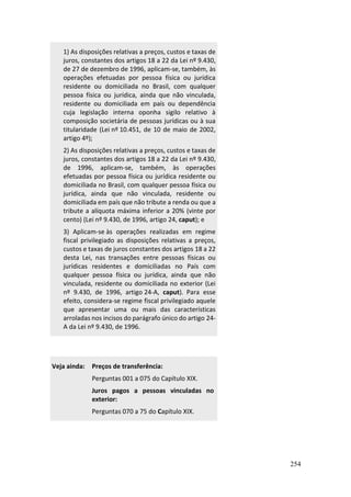 254
1) As disposições relativas a preços, custos e taxas de
juros, constantes dos artigos 18 a 22 da Lei nº 9.430,
de 27 de dezembro de 1996, aplicam-se, também, às
operações efetuadas por pessoa física ou jurídica
residente ou domiciliada no Brasil, com qualquer
pessoa física ou jurídica, ainda que não vinculada,
residente ou domiciliada em país ou dependência
cuja legislação interna oponha sigilo relativo à
composição societária de pessoas jurídicas ou à sua
titularidade (Lei nº 10.451, de 10 de maio de 2002,
artigo 4º);
2) As disposições relativas a preços, custos e taxas de
juros, constantes dos artigos 18 a 22 da Lei nº 9.430,
de 1996, aplicam-se, também, às operações
efetuadas por pessoa física ou jurídica residente ou
domiciliada no Brasil, com qualquer pessoa física ou
jurídica, ainda que não vinculada, residente ou
domiciliada em país que não tribute a renda ou que a
tribute a alíquota máxima inferior a 20% (vinte por
cento) (Lei nº 9.430, de 1996, artigo 24, caput); e
3) Aplicam-se às operações realizadas em regime
fiscal privilegiado as disposições relativas a preços,
custos e taxas de juros constantes dos artigos 18 a 22
desta Lei, nas transações entre pessoas físicas ou
jurídicas residentes e domiciliadas no País com
qualquer pessoa física ou jurídica, ainda que não
vinculada, residente ou domiciliada no exterior (Lei
nº 9.430, de 1996, artigo 24-A, caput). Para esse
efeito, considera-se regime fiscal privilegiado aquele
que apresentar uma ou mais das características
arroladas nos incisos do parágrafo único do artigo 24-
A da Lei nº 9.430, de 1996.
Veja ainda: Preços de transferência:
Perguntas 001 a 075 do Capítulo XIX.
Juros pagos a pessoas vinculadas no
exterior:
Perguntas 070 a 75 do Capítulo XIX.
 