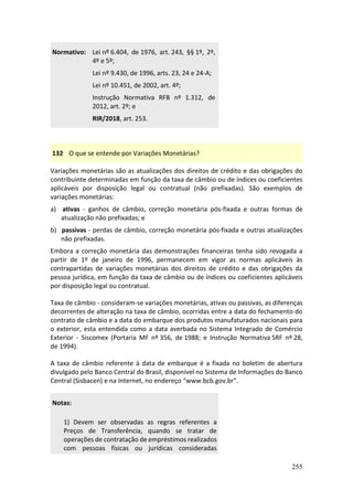 255
Normativo: Lei nº 6.404, de 1976, art. 243, §§ 1º, 2º,
4º e 5º;
Lei nº 9.430, de 1996, arts. 23, 24 e 24-A;
Lei nº 10.451, de 2002, art. 4º;
Instrução Normativa RFB nº 1.312, de
2012, art. 2º; e
RIR/2018, art. 253.
132 O que se entende por Variações Monetárias?
Variações monetárias são as atualizações dos direitos de crédito e das obrigações do
contribuinte determinadas em função da taxa de câmbio ou de índices ou coeficientes
aplicáveis por disposição legal ou contratual (não prefixadas). São exemplos de
variações monetárias:
a) ativas - ganhos de câmbio, correção monetária pós-fixada e outras formas de
atualização não prefixadas; e
b) passivas - perdas de câmbio, correção monetária pós-fixada e outras atualizações
não prefixadas.
Embora a correção monetária das demonstrações financeiras tenha sido revogada a
partir de 1º de janeiro de 1996, permanecem em vigor as normas aplicáveis às
contrapartidas de variações monetárias dos direitos de crédito e das obrigações da
pessoa jurídica, em função da taxa de câmbio ou de índices ou coeficientes aplicáveis
por disposição legal ou contratual.
Taxa de câmbio - consideram-se variações monetárias, ativas ou passivas, as diferenças
decorrentes de alteração na taxa de câmbio, ocorridas entre a data do fechamento do
contrato de câmbio e a data do embarque dos produtos manufaturados nacionais para
o exterior, esta entendida como a data averbada no Sistema Integrado de Comércio
Exterior - Siscomex (Portaria MF nº 356, de 1988; e Instrução Normativa SRF nº 28,
de 1994).
A taxa de câmbio referente à data de embarque é a fixada no boletim de abertura
divulgado pelo Banco Central do Brasil, disponível no Sistema de Informações do Banco
Central (Sisbacen) e na Internet, no endereço “www.bcb.gov.br”.
Notas:
1) Devem ser observadas as regras referentes a
Preços de Transferência, quando se tratar de
operações de contratação de empréstimos realizados
com pessoas físicas ou jurídicas consideradas
 