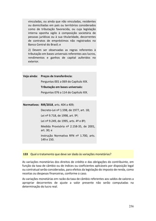 256
vinculadas, ou ainda que não vinculadas, residentes
ou domiciliadas em país ou territórios considerados
como de tributação favorecida, ou cuja legislação
interna oponha sigilo à composição societária de
pessoas jurídicas ou à sua titularidade, decorrentes
de contratos de empréstimos não registrados no
Banco Central do Brasil; e
2) Devem ser observadas as regras referentes à
tributação em bases universais referentes aos lucros,
rendimentos e ganhos de capital auferidos no
exterior.
Veja ainda: Preços de transferência:
Perguntas 001 a 069 do Capítulo XIX.
Tributação em bases universais:
Perguntas 076 a 114 do Capítulo XIX.
Normativos: RIR/2018, arts. 404 a 409;
Decreto-Lei nº 1.598, de 1977, art. 18;
Lei nº 9.718, de 1998, art. 9º;
Lei nº 9.249, de 1995, arts. 4º e 8º;
Medida Provisória nº 2.158-35, de 2001,
art. 30; e
Instrução Normativa RFN nº 1.700, arts.
149 e 150.
133 Qual o tratamento que deve ser dado às variações monetárias?
As variações monetárias dos direitos de crédito e das obrigações do contribuinte, em
função da taxa de câmbio ou de índices ou coeficientes aplicáveis por disposição legal
ou contratual serão consideradas, para efeitos da legislação do imposto de renda, como
receitas ou despesas financeiras, conforme o caso.
As variações monetárias em razão da taxa de câmbio referentes aos saldos de valores a
apropriar decorrentes de ajuste a valor presente não serão computadas na
determinação do lucro real.
 