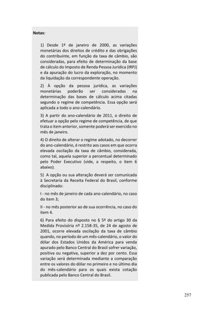 257
Notas:
1) Desde 1º de janeiro de 2000, as variações
monetárias dos direitos de crédito e das obrigações
do contribuinte, em função da taxa de câmbio, são
consideradas, para efeito de determinação da base
de cálculo do Imposto de Renda Pessoa Jurídica (IRPJ)
e da apuração do lucro da exploração, no momento
da liquidação da correspondente operação.
2) À opção da pessoa jurídica, as variações
monetárias poderão ser consideradas na
determinação das bases de cálculo acima citadas
segundo o regime de competência. Essa opção será
aplicada a todo o ano-calendário.
3) A partir do ano-calendário de 2011, o direito de
efetuar a opção pelo regime de competência, de que
trata o item anterior, somente poderá ser exercido no
mês de janeiro.
4) O direito de alterar o regime adotado, no decorrer
do ano-calendário, é restrito aos casos em que ocorra
elevada oscilação da taxa de câmbio, considerada,
como tal, aquela superior a percentual determinado
pelo Poder Executivo (vide, a respeito, o item 6
abaixo).
5) A opção ou sua alteração deverá ser comunicada
à Secretaria da Receita Federal do Brasil, conforme
disciplinado:
I - no mês de janeiro de cada ano-calendário, no caso
do item 3;
II - no mês posterior ao de sua ocorrência, no caso do
item 4.
6) Para efeito do disposto no § 5º do artigo 30 da
Medida Provisória nº 2.158-35, de 24 de agosto de
2001, ocorre elevada oscilação da taxa de câmbio
quando, no período de um mês-calendário, o valor do
dólar dos Estados Unidos da América para venda
apurado pelo Banco Central do Brasil sofrer variação,
positiva ou negativa, superior a dez por cento. Essa
variação será determinada mediante a comparação
entre os valores do dólar no primeiro e no último dia
do mês-calendário para os quais exista cotação
publicada pelo Banco Central do Brasil.
 