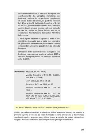 258
Verificada essa hipótese, a alteração do regime para
reconhecimento das variações monetárias dos
direitos de crédito e das obrigações do contribuinte,
em função da taxa de câmbio, de que trata o inciso II
do § 4º do artigo 30 da Medida Provisória nº 2.158-
35, de 2001, poderá ser efetivada no mês-calendário
seguinte àquele em que ocorreu a elevada oscilação
da taxa de câmbio, na forma definida em ato da
Secretaria da Receita Federal do Brasil do Ministério
da Economia.
O novo regime adotado se aplicará a todo o ano-
calendário, observado que, a cada mês-calendário
em que ocorrer elevada oscilação da taxa de câmbio,
corresponderá uma única possibilidade de alteração
do regime.
Na hipótese de ter ocorrido elevada oscilação da taxa
de câmbio nos meses de janeiro a maio de 2015, a
alteração de regime poderá ser efetivada no mês de
junho de 2015.
Normativos: RIR/2018, art. 407 e 408;
Medida Provisória nº 2.158-35, de 2001,
arts. 30 e 31, § único;
Lei nº 12.973, de 2014, art. 12;
Decreto nº 8.451, de 2015, art. 1º;
Instrução Normativa RFB nº 1.079, de
2010; e
Instrução Normativa RFB Nº 1.700, de
2017, arts. 39, inciso VI, 96, 148, 151, 215,
§ 3º, alínea “f”, 227, § 3º, alínea “f”.
134 Qual a diferença entre variação cambial e variação monetária?
Embora para efeitos contábeis e tributários ambas recebam o mesmo tratamento, a
primeira exprime a variação do valor da moeda nacional em relação a determinada
moeda estrangeira; ao passo que a última traduz a variação da moeda nacional em
relação a índice ou coeficiente aplicável por disposição legal ou contratual.
 