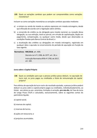 259
135 Quais as variações cambiais que podem ser compreendidas como variações
monetárias?
Incluem-se como variações monetárias as variações cambiais apuradas mediante:
a) a compra ou venda de moeda ou valores expressos em moeda estrangeira, desde
que efetuada de acordo com a legislação sobre câmbio;
b) a conversão do crédito ou da obrigação para moeda nacional, ou novação dessa
obrigação, ou sua extinção, total ou parcial, em virtude de capitalização, dação em
pagamento, compensação, ou qualquer outro modo, desde que observadas as
condições fixadas pelo Banco Central do Brasil; e
c) a atualização dos créditos ou obrigações em moeda estrangeira, registrada em
qualquer data e apurada no encerramento do período de apuração em função da
taxa vigente.
Normativos: RIR/2018, art. 409;
Decreto-Lei nº 1.598, de 1977, art. 18; e
Instrução Normativa RFB nº 1700, de 2017,
art. 160.
Juros sobre o Capital Próprio
136 Quais as condições para que a pessoa jurídica possa deduzir, na apuração do
lucro real, os juros pagos ou creditados a título de remuneração do capital
próprio?
Para efeitos de apuração do lucro real e do resultado ajustado, a pessoa jurídica poderá
deduzir os juros sobre o capital próprio pagos ou creditados, individualizadamente, ao
titular, aos sócios ou aos acionistas, limitados à variação, pro rata die, da Taxa de Juros
de Longo Prazo (TJLP) e calculados, exclusivamente, sobre as seguintes contas do
patrimônio líquido:
a) capital social;
b) reservas de capital;
c) reservas de lucros;
d) ações em tesouraria; e
e) prejuízos acumulados.
 