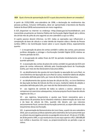 26
019 Qual a forma de apresentação da ECF e quais documentos devem ser anexados?
A partir de 1º/01/1999, ano-calendário de 1998, a declaração de rendimentos das
pessoas jurídicas, inclusive retificadora, deve ser apresentada à Secretaria da Receita
Federal do Brasil (RFB) exclusivamente em meio magnético.
A ECF, disponível na internet no endereço <http://www.gov.br/receitafederal>, será
transmitida anualmente ao Sistema Público de Escrituração Digital (Sped) até o último
dia útil do mês de julho do ano seguinte ao ano-calendário a que se refira.
O sujeito passivo deverá informar, na ECF, todas as operações que influenciem a
composição da base de cálculo e o valor devido do Imposto sobre a Renda da Pessoa
Jurídica (IRPJ) e da Contribuição Social sobre o Lucro Líquido (CSLL), especialmente
quanto:
I - à recuperação do plano de contas contábil e saldos das contas, para pessoas
jurídicas obrigadas a entregar a Escrituração Contábil Digital (ECD) relativa ao
mesmo período da ECF;
II - à recuperação de saldos finais da ECF do período imediatamente anterior,
quando aplicável;
III - à associação das contas do plano de contas contábil recuperado da ECD com
plano de contas referencial, definido pela Coordenação-Geral de Fiscalização
(Cofis), por meio de Ato Declaratório Executivo (ADE);
IV - ao detalhamento dos ajustes do lucro líquido na apuração do Lucro Real, no
Livro Eletrônico de Apuração do Lucro Real (e-Lalur), mediante tabela de adições
e exclusões definida pela Cofis, por meio de Ato Declaratório Executivo;
V - ao detalhamento dos ajustes da base de cálculo da CSLL, no Livro Eletrônico
de Apuração da Base de Cálculo da CSLL (e-Lacs), mediante tabela de adições e
exclusões definida pela Cofis, por meio de Ato Declaratório Executivo;
VI - aos registros de controle de todos os valores a excluir, adicionar ou
compensar em exercícios subsequentes, inclusive prejuízo fiscal e base de cálculo
negativa da CSLL; e
VII - aos registros, lançamentos e ajustes que forem necessários para a
observância de preceitos da lei tributária relativos à determinação do lucro real
e da base de cálculo da CSLL, quando não devam, por sua natureza
exclusivamente fiscal, constar da escrituração comercial, ou sejam diferentes dos
lançamentos dessa escrituração.
VIII - à apresentação do Demonstrativo de Livro Caixa, a partir do ano-calendário
2016, para as pessoas jurídicas optantes pela sistemática do lucro presumido que
se utilizem da prerrogativa prevista no parágrafo único do art. 45 da Lei nº 8.981,
de 20 de janeiro 1995, e cuja receita bruta no ano seja superior a R$ 1.200.000,00
(um milhão e duzentos mil reais), ou proporcionalmente ao período a que se
refere.
 