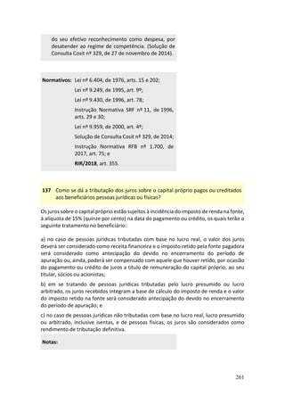 261
do seu efetivo reconhecimento como despesa, por
desatender ao regime de competência. (Solução de
Consulta Cosit nº 329, de 27 de novembro de 2014).
Normativos: Lei nº 6.404, de 1976, arts. 15 e 202;
Lei nº 9.249, de 1995, art. 9º;
Lei nº 9.430, de 1996, art. 78;
Instrução Normativa SRF nº 11, de 1996,
arts. 29 e 30;
Lei nº 9.959, de 2000, art. 4º;
Solução de Consulta Cosit nº 329, de 2014;
Instrução Normativa RFB nº 1.700, de
2017, art. 75; e
RIR/2018, art. 355.
137 Como se dá a tributação dos juros sobre o capital próprio pagos ou creditados
aos beneficiários pessoas jurídicas ou físicas?
Os juros sobre o capital próprio estão sujeitos à incidência do imposto de renda na fonte,
à alíquota de 15% (quinze por cento) na data do pagamento ou crédito, os quais terão o
seguinte tratamento no beneficiário:
a) no caso de pessoas jurídicas tributadas com base no lucro real, o valor dos juros
deverá ser considerado como receita financeira e o imposto retido pela fonte pagadora
será considerado como antecipação do devido no encerramento do período de
apuração ou, ainda, poderá ser compensado com aquele que houver retido, por ocasião
do pagamento ou crédito de juros a título de remuneração do capital próprio, ao seu
titular, sócios ou acionistas;
b) em se tratando de pessoas jurídicas tributadas pelo lucro presumido ou lucro
arbitrado, os juros recebidos integram a base de cálculo do imposto de renda e o valor
do imposto retido na fonte será considerado antecipação do devido no encerramento
do período de apuração; e
c) no caso de pessoas jurídicas não tributadas com base no lucro real, lucro presumido
ou arbitrado, inclusive isentas, e de pessoas físicas, os juros são considerados como
rendimento de tributação definitiva.
Notas:
 