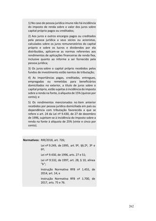 262
1) No caso de pessoa jurídica imune não há incidência
do imposto de renda sobre o valor dos juros sobre
capital próprio pagos ou creditados;
2) Aos juros e outros encargos pagos ou creditados
pela pessoa jurídica a seus sócios ou acionistas,
calculados sobre os juros remuneratórios do capital
próprio e sobre os lucros e dividendos por ela
distribuídos, aplicam-se as normas referentes aos
rendimentos de aplicações financeiras de renda fixa,
inclusive quanto ao informe a ser fornecido pela
pessoa jurídica;
3) Os juros sobre o capital próprio recebidos pelos
fundos de investimento estão isentos de tributação;
4) As importâncias pagas, creditadas, entregues,
empregadas ou remetidas para beneficiários
domiciliados no exterior, a título de juros sobre o
capital próprio, estão sujeitas à incidência do imposto
sobre a renda na fonte, à alíquota de 15% (quinze por
cento); e
5) Os rendimentos mencionados no item anterior
recebidos por pessoa jurídica domiciliada em país ou
dependência com tributação favorecida a que se
refere o art. 24 da Lei nº 9.430, de 27 de dezembro
de 1996, sujeitam-se à incidência do imposto sobre a
renda na fonte à alíquota de 25% (vinte e cinco por
cento).
Normativos: RIR/2018, art. 726;
Lei nº 9.249, de 1995, art. 9º, §§ 2º, 3º e
6º;
Lei nº 9.430, de 1996, arts. 27 e 51;
Lei nº 9.532, de 1997, art. 28, § 10, alínea
"b";
Instrução Normativa RFB nº 1.455, de
2014, art. 14; e
Instrução Normativa RFB nº 1.700, de
2017, arts. 75 e 76.
 