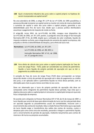 263
138 Qual o tratamento tributário dos juros sobre o capital próprio na hipótese de
serem incorporados ao capital social?
No ano-calendário de 1996, o artigo 9º, § 9º da Lei nº 9.249, de 1995 possibilitou à
pessoa jurídica de incorporar ao capital social ou manter em conta de reserva destinada
a aumento de capital o valor dos juros sobre o capital próprio, garantida a sua
dedutibilidade para fins do lucro real, desde que a pessoa jurídica distribuidora
assumisse o pagamento do imposto de renda na fonte.
O artigo 88, inciso XXVI, da Lei nº 9.430, de 1996, revogou esse dispositivo da
Lei nº 9.249, de 1995, art. 9º, § 9º, porém, o parágrafo único do artigo 1º da Instrução
Normativa SRF nº 41, de 1998, dispõe que a utilização do valor creditado, líquido do
imposto incidente na fonte, para integralização de aumento de capital na empresa, não
prejudica o direito à dedutibilidade da despesa, para efeito do lucro real.
Normativos: Lei nº 9.249, de 1995, art. 9º, § 9º;
Lei nº 9.430, de 1996, art. 88, XXVI; e
Instrução Normativa SRF nº 41, de 1998,
art. 1º, parágrafo único.
139 Para efeito de cálculo dos juros sobre o capital próprio (aplicação da Taxa de
Juros de Longo Prazo - TJLP), pode ser considerado nas contas do patrimônio
líquido o lucro líquido do próprio período de apuração em que se der o
pagamento ou crédito dos juros?
A variação da Taxa de Juros de Longo Prazo (TJLP) deve corresponder ao tempo
decorrido desde o início do período de apuração até a data do pagamento ou crédito
dos juros, e ser aplicada sobre o patrimônio líquido no início desse período, com as
alterações para mais ou para menos ocorridas no seu curso.
Deve ser observado que o lucro do próprio período de apuração não deve ser
computado como integrante do patrimônio líquido desse período, haja vista que o
objetivo dos juros sobre o capital próprio é remunerar o capital pelo tempo em que este
ficou à disposição da empresa.
De acordo com o disposto no Parecer Normativo CST nº 20, de 31 de março de 1987, o
lucro líquido que servirá de base para determinação do lucro real de cada período deve
ser apurado segundo os procedimentos usuais da contabilidade, inclusive com o
encerramento das contas de resultado. Aduz o citado Parecer Normativo que a apuração
do lucro líquido exige a transferência dos saldos das contas de receitas, custos e
despesas para uma conta única de resultado, passando a integrar o patrimônio líquido,
com o encerramento do período de apuração, mediante lançamentos para contas de
reservas e de lucros ou prejuízos acumulados.
 