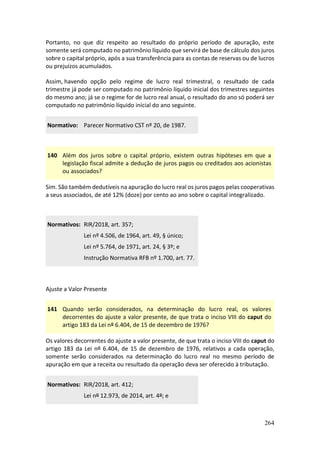 264
Portanto, no que diz respeito ao resultado do próprio período de apuração, este
somente será computado no patrimônio líquido que servirá de base de cálculo dos juros
sobre o capital próprio, após a sua transferência para as contas de reservas ou de lucros
ou prejuízos acumulados.
Assim, havendo opção pelo regime de lucro real trimestral, o resultado de cada
trimestre já pode ser computado no patrimônio líquido inicial dos trimestres seguintes
do mesmo ano; já se o regime for de lucro real anual, o resultado do ano só poderá ser
computado no patrimônio líquido inicial do ano seguinte.
Normativo: Parecer Normativo CST nº 20, de 1987.
140 Além dos juros sobre o capital próprio, existem outras hipóteses em que a
legislação fiscal admite a dedução de juros pagos ou creditados aos acionistas
ou associados?
Sim. São também dedutíveis na apuração do lucro real os juros pagos pelas cooperativas
a seus associados, de até 12% (doze) por cento ao ano sobre o capital integralizado.
Normativos: RIR/2018, art. 357;
Lei nº 4.506, de 1964, art. 49, § único;
Lei nº 5.764, de 1971, art. 24, § 3º; e
Instrução Normativa RFB nº 1.700, art. 77.
Ajuste a Valor Presente
141 Quando serão considerados, na determinação do lucro real, os valores
decorrentes do ajuste a valor presente, de que trata o inciso VIII do caput do
artigo 183 da Lei nº 6.404, de 15 de dezembro de 1976?
Os valores decorrentes do ajuste a valor presente, de que trata o inciso VIII do caput do
artigo 183 da Lei nº 6.404, de 15 de dezembro de 1976, relativos a cada operação,
somente serão considerados na determinação do lucro real no mesmo período de
apuração em que a receita ou resultado da operação deva ser oferecido à tributação.
Normativos: RIR/2018, art. 412;
Lei nº 12.973, de 2014, art. 4º; e
 