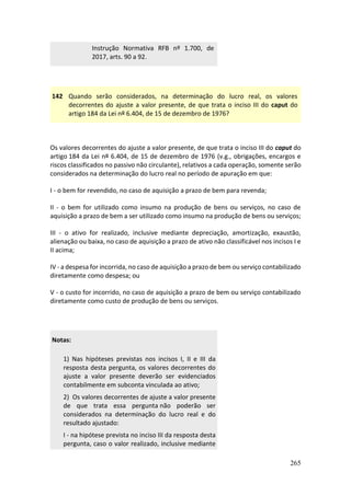 265
Instrução Normativa RFB nº 1.700, de
2017, arts. 90 a 92.
142 Quando serão considerados, na determinação do lucro real, os valores
decorrentes do ajuste a valor presente, de que trata o inciso III do caput do
artigo 184 da Lei nº 6.404, de 15 de dezembro de 1976?
Os valores decorrentes do ajuste a valor presente, de que trata o inciso III do caput do
artigo 184 da Lei nº 6.404, de 15 de dezembro de 1976 (v.g., obrigações, encargos e
riscos classificados no passivo não circulante), relativos a cada operação, somente serão
considerados na determinação do lucro real no período de apuração em que:
I - o bem for revendido, no caso de aquisição a prazo de bem para revenda;
II - o bem for utilizado como insumo na produção de bens ou serviços, no caso de
aquisição a prazo de bem a ser utilizado como insumo na produção de bens ou serviços;
III - o ativo for realizado, inclusive mediante depreciação, amortização, exaustão,
alienação ou baixa, no caso de aquisição a prazo de ativo não classificável nos incisos I e
II acima;
IV - a despesa for incorrida, no caso de aquisição a prazo de bem ou serviço contabilizado
diretamente como despesa; ou
V - o custo for incorrido, no caso de aquisição a prazo de bem ou serviço contabilizado
diretamente como custo de produção de bens ou serviços.
Notas:
1) Nas hipóteses previstas nos incisos I, II e III da
resposta desta pergunta, os valores decorrentes do
ajuste a valor presente deverão ser evidenciados
contabilmente em subconta vinculada ao ativo;
2) Os valores decorrentes de ajuste a valor presente
de que trata essa pergunta não poderão ser
considerados na determinação do lucro real e do
resultado ajustado:
I - na hipótese prevista no inciso III da resposta desta
pergunta, caso o valor realizado, inclusive mediante
 
