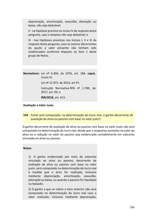 266
depreciação, amortização, exaustão, alienação ou
baixa, não seja dedutível;
II - na hipótese prevista no inciso IV da resposta desta
pergunta, caso a despesa não seja dedutível; e
III - nas hipóteses previstas nos incisos I, II e III da
resposta desta pergunta, caso os valores decorrentes
do ajuste a valor presente não tenham sido
evidenciados conforme disposto no item 1 deste
grupo de Notas.
Normativos: Lei nº 6.404, de 1976, art. 184, caput,
inciso III;
Lei nº 12.973, de 2014, art 5º;
Instrução Normativa RFB nº 1.700, de
2017, art. 93; e
RIR/2018, art. 413.
Avaliação a Valor Justo
143 Como será computado, na determinação do lucro real, o ganho decorrente de
avaliação de ativo ou passivo com base no valor justo?
O ganho decorrente de avaliação de ativo ou passivo com base no valor justo não será
computado na determinação do lucro real, desde que o respectivo aumento no valor do
ativo ou a redução no valor do passivo seja evidenciado contabilmente em subconta
vinculada ao ativo ou passivo.
Notas:
1) O ganho evidenciado por meio da subconta
vinculada ao ativo ou passivo, decorrente de
avaliação de ativo ou passivo com base no valor
justo, será computado na determinação do lucro real
à medida que o ativo for realizado, inclusive
mediante depreciação, amortização, exaustão,
alienação ou baixa, ou quando o passivo for liquidado
ou baixado;
2) O ganho a que se refere o item anterior não será
computado na determinação do lucro real caso o
valor realizado, inclusive mediante depreciação,
 
