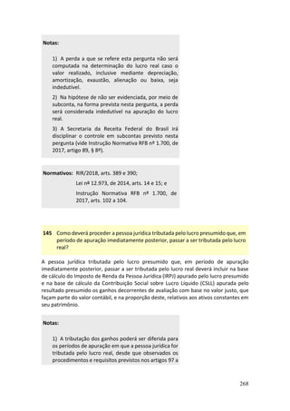 268
Notas:
1) A perda a que se refere esta pergunta não será
computada na determinação do lucro real caso o
valor realizado, inclusive mediante depreciação,
amortização, exaustão, alienação ou baixa, seja
indedutível.
2) Na hipótese de não ser evidenciada, por meio de
subconta, na forma prevista nesta pergunta, a perda
será considerada indedutível na apuração do lucro
real.
3) A Secretaria da Receita Federal do Brasil irá
disciplinar o controle em subcontas previsto nesta
pergunta (vide Instrução Normativa RFB nº 1.700, de
2017, artigo 89, § 8º).
Normativos: RIR/2018, arts. 389 e 390;
Lei nº 12.973, de 2014, arts. 14 e 15; e
Instrução Normativa RFB nº 1.700, de
2017, arts. 102 a 104.
145 Como deverá proceder a pessoa jurídica tributada pelo lucro presumido que, em
período de apuração imediatamente posterior, passar a ser tributada pelo lucro
real?
A pessoa jurídica tributada pelo lucro presumido que, em período de apuração
imediatamente posterior, passar a ser tributada pelo lucro real deverá incluir na base
de cálculo do Imposto de Renda da Pessoa Jurídica (IRPJ) apurado pelo lucro presumido
e na base de cálculo da Contribuição Social sobre Lucro Líquido (CSLL) apurada pelo
resultado presumido os ganhos decorrentes de avaliação com base no valor justo, que
façam parte do valor contábil, e na proporção deste, relativos aos ativos constantes em
seu patrimônio.
Notas:
1) A tributação dos ganhos poderá ser diferida para
os períodos de apuração em que a pessoa jurídica for
tributada pelo lucro real, desde que observados os
procedimentos e requisitos previstos nos artigos 97 a
 