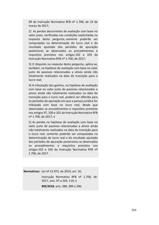 269
99 da Instrução Normativa RFB nº 1.700, de 14 de
março de 2017;
2) As perdas decorrentes de avaliação com base no
valor justo, verificadas nas condições explicitadas na
resposta desta pergunta, somente poderão ser
computadas na determinação do lucro real e do
resultado ajustado dos períodos de apuração
posteriores se observados os procedimentos e
requisitos previstos nos artigos 102 e 103 da
Instrução Normativa RFB nº 1.700, de 2017;
3) O disposto na resposta desta pergunta, aplica-se,
também, na hipótese de avaliação com base no valor
justo de passivos relacionados a ativos ainda não
totalmente realizados na data de transição para o
lucro real;
4) A tributação dos ganhos, na hipótese de avaliação
com base no valor justo de passivos relacionados a
ativos ainda não totalmente realizados na data de
transição para o lucro real, poderá ser diferida para
os períodos de apuração em que a pessoa jurídica for
tributada com base no lucro real, desde que
observados os procedimentos e requisitos previstos
nos artigos 97, 100 e 101 da Instrução Normativa RFB
nº 1.700, de 2017; e
5) As perdas na hipótese de avaliação com base no
valor justo de passivos relacionados a ativos ainda
não totalmente realizados na data de transição para
o lucro real, somente poderão ser computadas na
determinação do lucro real e do resultado ajustado
dos períodos de apuração posteriores se observados
os procedimentos e requisitos previstos nos
artigos 102 e 104 da Instrução Normativa RFB nº
1.700, de 2017.
Normativos: Lei nº 12.973, de 2014, art. 16;
Instrução Normativa RFB nº 1.700, de
2017, arts. 97 a 104, 119; e
RIR/2018, arts. 388, 389 e 396.
 