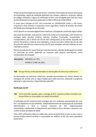 27
O Manual de Orientação do Leiaute da ECF, contendo informações de leiaute do arquivo
de importação, regras de validação aplicáveis aos campos, registros e arquivos, tabelas
de códigos utilizadas e regras de retificação da ECF, será divulgado pela Cofis por meio
de Ato Declaratório Executivo publicado no Diário Oficial da União (DOU).
O prazo para entrega da ECF será encerrado às 23h59min59s (vinte e três horas,
cinquenta e nove minutos e cinquenta e nove segundos), horário de Brasília, do último
dia fixado para entrega da escrituração.
A ECF deverá ser assinada digitalmente mediante utilização de certificado digital válido.
Nos casos de extinção, cisão parcial, cisão total, fusão ou incorporação, a ECF deverá ser
entregue pelas pessoas jurídicas extintas, cindidas, fusionadas, incorporadas e
incorporadoras, até o último dia útil do mês subsequente ao do evento. Quando este
ocorrer de janeiro a maio do ano-calendário, o prazo será até o último dia útil do mês
de junho do referido ano, mesmo prazo da ECF para situações normais relativas ao ano-
calendário anterior.
Na transmissão da ECF, que é feita por meio da Internet, o Recibo de Recepção é emitido
na conclusão do envio, podendo ser impresso pelo próprio contribuinte, como
comprovante da recepção.
Normativo: RIR/2018, art. 971;
IN RFB nº 2.004, de 2021;
020 De que formas serão apresentadas as declarações de exercícios anteriores?
As declarações de exercícios anteriores, quando apresentadas em atraso, devem ser
entregues de acordo com as regras fixadas para cada exercício, utilizando o programa
aplicável a cada exercício, disponibilizado pela RFB.
Retificação da ECF
021 Como proceder quando, após a entrega da ECF, a pessoa jurídica constatar que
houve falhas ou incorreções nos dados fornecidos?
A retificação de ECF anteriormente entregue dar-se-á mediante apresentação de nova
ECF, nas hipóteses em que admitida, independentemente de autorização da autoridade
administrativa e terá a mesma natureza da ECF originariamente
apresentada, substituindo-a integralmente para todos os fins e direitos, e passará a ser
a ativa na base de dados do Sped.
Caso a ECF retificadora altere os saldos das contas da parte B do e-Lalur ou do e-Lacs, a
pessoa jurídica deverá verificar a necessidade de retificar as ECF dos anos-calendário
posteriores.
 