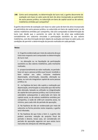 270
146 Como será computado, na determinação do lucro real, o ganho decorrente de
avaliação com base no valor justo de bem do ativo incorporado ao patrimônio
de outra pessoa jurídica, na subscrição em bens de capital social ou de valores
mobiliários emitidos por companhia?
O ganho decorrente de avaliação com base no valor justo de bem do ativo incorporado
ao patrimônio de outra pessoa jurídica, na subscrição em bens de capital social, ou de
valores mobiliários emitidos por companhia, não será computado na determinação do
lucro real, desde que o aumento no valor do bem do ativo seja evidenciado
contabilmente em subconta vinculada à participação societária ou aos valores
mobiliários, com discriminação do bem objeto de avaliação com base no valor justo, em
condições de permitir a determinação da parcela realizada em cada período.
Notas:
1) O ganho evidenciado por meio da subconta de que
trata esta resposta será computado na determinação
do lucro real:
I - na alienação ou na liquidação da participação
societária ou dos valores mobiliários, pelo montante
realizado;
II - proporcionalmente ao valor realizado, no período-
base em que a pessoa jurídica que houver recebido o
bem realizar seu valor, inclusive mediante
depreciação, amortização, exaustão, alienação ou
baixa, ou com ele integralizar capital de outra pessoa
jurídica; ou
III - na hipótese de bem não sujeito a realização por
depreciação, amortização ou exaustão que não tenha
sido alienado, baixado ou utilizado na integralização
do capital de outra pessoa jurídica, nos 5 (cinco) anos-
calendário subsequentes à subscrição em bens de
capital social, ou de valores mobiliários emitidos por
companhia, à razão de 1/60 (um sessenta avos), no
mínimo, para cada mês do período de apuração;
2) Na hipótese de não ser evidenciado por meio de
subconta na forma prevista nesta resposta, o ganho
será tributado;
3) Na hipótese de que trata o item 2, o ganho não
poderá acarretar redução de prejuízo fiscal do
período e deverá, nesse caso, ser considerado em
período de apuração seguinte em que exista lucro
real antes do cômputo do referido ganho;
 
